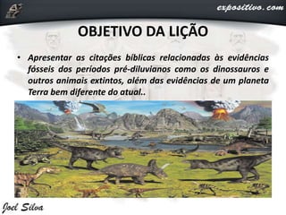 OBJETIVO DA LIÇÃO
• Apresentar as citações bíblicas relacionadas às evidências
fósseis dos períodos pré-diluvianos como os dinossauros e
outros animais extintos, além das evidências de um planeta
Terra bem diferente do atual..
 