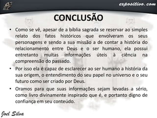 CONCLUSÃO
• Como se vê, apesar de a bíblia sagrada se reservar ao simples
relato dos fatos históricos que envolveram os seus
personagens e sendo a sua missão a de contar a história do
relacionamento entre Deus e o ser humano, ela possui
entretanto muitas informações úteis à ciência na
compreensão do passado.
• Por isso ela é capaz de esclarecer ao ser humano a história da
sua origem, o entendimento do seu papel no universo e o seu
futuro como ser criado por Deus.
• Oramos para que suas informações sejam levadas a sério,
como livro divinamente inspirado que é, e portanto digno de
confiança em seu conteúdo.
 