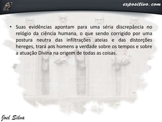 • Suas evidências apontam para uma séria discrepância no
relógio da ciência humana, o que sendo corrigido por uma
postura neutra das infiltrações ateias e das distorções
hereges, trará aos homens a verdade sobre os tempos e sobre
a atuação Divina na origem de todas as coisas.
 