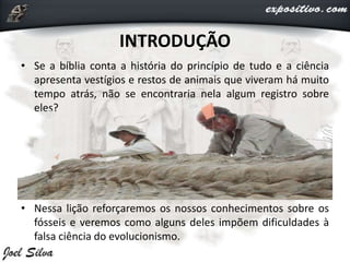 INTRODUÇÃO
• Se a bíblia conta a história do princípio de tudo e a ciência
apresenta vestígios e restos de animais que viveram há muito
tempo atrás, não se encontraria nela algum registro sobre
eles?
• Nessa lição reforçaremos os nossos conhecimentos sobre os
fósseis e veremos como alguns deles impõem dificuldades à
falsa ciência do evolucionismo.
 