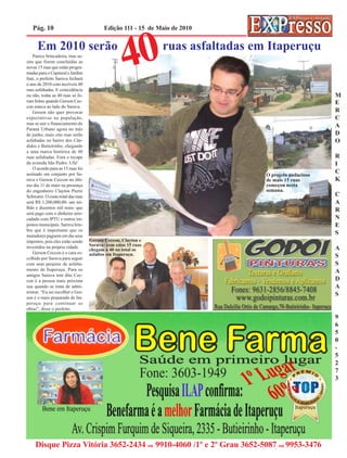 Pág. 10                                Edição 111 - 15 de Maio de 2010


      Em 2010 serão
    Parece brincadeira, mas as-
sim que forem concluídas as
novas 15 ruas que estão progra-
madas para o Capinzal e Jardim
Itaú, o prefeito Saruva fechará
o ano de 2010 com incríveis 40
                                                   40          ruas asfaltadas em Itaperuçu


ruas asfaltadas. E coincidência
ou não, todas as 40 ruas só fo-                                                                        M
ram feitas quando Gerson Cec-                                                                          E
con estava ao lado do Saruva.
    Gerson não quer provocar                                                                           R
expectativas na população,                                                                             C
mas se sair o financiamento do
                                                                                                       A
Paraná Urbano agora no mês
de junho, mais oito ruas serão                                                                         D
asfaltadas no bairro dos Cân-                                                                          O
didos e Butieirinho, chegando
a uma marca histórica de 48
ruas asfaltadas. Fora o recape                                                                         R
da avenida São Pedro. Ufa!                                                                             I
    O acordo para as 15 ruas foi
assinado em conjunto por Sa-                                                     O projeto audacioso
                                                                                                       C
ruva e Gerson Ceccon no últi-                                                    de mais 15 ruas       K
mo dia 11 de maio na presença                                                    começou nesta
do engenheiro Clayton Pierre                                                     semana.
Schwartz. O custo total das ruas                                                                       C
será R$ 1.200,000,00- um mi-                                                                           A
lhão e duzentos mil reais- que
                                                                                                       R
será pago com o dinheiro arre-
cadado com IPTU e outros im-                                                                           N
postos municipais. Saruva lem-                                                                         E
bra que é importante que os
moradores paguem em dia seus
                                                                                                       S
impostos, pois eles estão sendo    Gerson Ceccon, Clayton e
investidos na própria cidade.      Saruva: com estas 15 ruas
                                   chegam a 40 no total os                                             A
    Gerson Ceccon é o cara es-     asfaltos em Itaperuçu.
colhido por Saruva para seguir                                                                         S
com seus projetos de asfalta-                                                                          S
mento de Itaperuçu. Para os                                                                            A
amigos Saruva tem dito Cec-
con é a pessoa mais próxima                                                                            D
sua quando se trata de admi-                                                                           A
nistrar. “Eu sei escolher e Ger-
                                                                                                       S
son é o mais preparado de Ita-
peruçu para continuar as
obras”, disse o prefeito.
                                                                                                       9
                                                                                                       6
                                                                                                       5
                                                                                                       0
                                                                                                       -
                                                                                                       5
                                                                                                       2
                                                                                                       7
                                                                                                       3




     Disque Pizza Vitória 3652-2434 ou 9910-4060 /1º e 2º Grau 3652-5087 ou 9953-3476
 