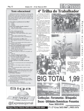 Pág. 12                                     Edição 111 - 15 de Maio de 2010


        Teste educacional
    Senhores pais, façam o teste abaixo e vejam se estão
                                                                      4ª Trilha do Trabalhador
                                                                        Aconteceu neste útlimo
 colaborando ou não com a Educação de seu filho. O                  dia 1º de Maio de 2010, a
 professor faz a parte dele, mas sem o envolvimento dos             4ª trilha do trabalhador em
 pais é quase impossível obter um bom resultado. Só a               Itaperuçu que envolveu os
 parceria entre escola e pais é que faz a criança ter um            motociclistas e jipeiros da
 ensino de qualidade.                                               região.
                                                                        O evento foi organizado
 1) Você conhece os professores do seu filho?                       pela equipe "Pé na Lama" que                                                       M
 a) ( ) Todos                                                       tem como integrantes : Mar-
 b) ( ) Alguns                                                      celo (Serralheria Santos),                                                         E
 c) ( ) Nenhum                                                      Paulinho e Juliano.                                                                R
  2) Você vai às reuniões de pais e mestres?                            Mais uma vez a Trilha do
 a) ( ) Não, não tenho tempo                                        Trabalhador foi um sucesso.                                                        C
 b) ( ) Apenas quando há algum problema com meu                     Contando a presença de cen-
 filho                                                              tenas de motociclistas e tam-                                                      A
 c) ( ) Sim, sempre que possível                                    bém para abrilhantar a festa,                                                      D
  3) Durante as reuniões de pais...                                 teve a presença do nosso ami-
 a) ( ) Participo e dou minha opinião sobre o que é                 go "Carlão", de Curitiba, com     Equipe “Pé na Lama” organizadora do Evento       O
 discutido                                                          seu quadriciclo.
 b) ( ) Ouço o que a escola tem a dizer                                 Agradecimentos:
 c) ( ) Falo exclusivamente sobre os problemas do                       A todos os pilotos que par-                                                    R
 meu filho                                                          ticiparam (Itaperuçu, Rio
 4) Como você incentiva seu filho a ler?                            Branco do Sul , Tamandaré,                                                         I
 a) ( ) Dou alguma coisa para ele ler enquanto vejo                 Campo Magro, Campo Largo,                                                          C
 televisão                                                          Cerro Azul, Curitiba, Araucá-
 b) ( ) Reservo um momento para lermos juntos e                     ria, Itapoa - SC)                                                                  K
 conversarmos sobre o livro                                             Aos patrocinadores:
 c) ( ) Mando meu filho pegar um livro na biblioteca                    Amir da Ambulância
  5) Como você acompanha as lições de casa?                             Claudemir e seu colega de                                                      C
 a) ( ) Cobro sempre que me lembro                                  trabalho
 b) ( ) Ajudo, mas não faço por ele!                                    Lanchonete do Valdenir                                                         A
 c) ( ) Prefiro não me meter nos assuntos da escola
  6) Onde o seu filho faz a lição?                                     *DVD da Trilha disponí-                                                         R
 a) ( ) Onde ele quiser: na sala de TV, no quarto, na               vel com os organizadores                                                           N
 cozinha...
 b) ( ) Não sei                                                                                                                                        E
 c) ( ) Na escrivaninha do quarto dele                                                                                                                 S
  7) Você deixa seu filho faltar às aulas?
 a) ( ) Às vezes, quando nós precisamos viajar                                                                                      Carlão com seu
 b) ( ) Nunca, a escola é importante                                                                                                 quadriciclo
 c) ( ) Só quando ele esta cansado                                                                                                                      A
  8) O que você faz se o seu filho vai mal nas                                                                                                          S
 provas?                                                                                                                        A Equipe de Jipeiros de
 a) ( ) Evito ir à escola para não ouvir reclamação dos                                                                          Rio Branco do Sul deu  S
 professores
 b) ( ) Coloco-o de castigo e passo a exigir mais                                                                                suporte à 4ª Trilha do A
                                                                                                                                     Trabalhador.
 dedicação
                                                                                                                                   No mês de Junho      D
 c) ( ) Vou à escola para saber o motivo e como
 ajudar a criança                                                                                                                promoverão o famoso    A
 Resultado: Some um ponto para cada resposta certa e                                                                            “Passeio da Meia Noite”
 descubra se você participa da Educação do seu filho.                                                                          que contará com centenas S
 Resposta corretas 1) a; 2) c; 3) a; 4) b; 5) b; 6) c; 7) b; 8) c                                                                     de jipeiros.
 7 ou 8 Pontos: Parabéns!
    Você mostra interesse e envolvimento com a                                                                                                         9
 aprendizagem do seu filho. Continue assim!
     4, 5 ou 6 Pontos: Atenção!                                                                                                                        6
    Você se preocupa com a Educação do seu filho,
 mas poderia prestar mais atenção em alguns detalhes                                                                                                   5
 da aprendizagem dele.                                                                                                                                 0
     Até 3 Pontos: Precisa Melhorar!
    Envolva-se mais com a Educação do seu filho.                                                                                                       -
                                                                                                                                                       5
                                                                                                                                                       2
                                                                                                                                                       7
                                                                                                                                                       3




Disque Pizza Vitória 3652-2434 ou 9910-4060                                                    1º e 2º Grau 3652-5087 ou 9953-3476
 