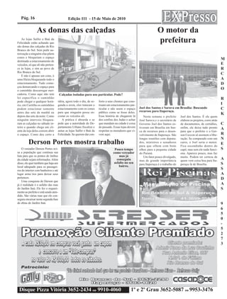 Pág. 16                                   Edição 111 - 15 de Maio de 2010


                 As donas das calçadas                                                                               O motor da
    As lojas Salfer e Baú da
Felicidade estão achando que                                                                                         prefeitura
são donas das calçadas de Rio
Branco do Sul. Sem pedir au-
torização a ninguém elas põem
cones e bloqueiam o espaço
destinado a estacionamento de
                                                                                                                                                                           M
veículos, só que ali não perten-                                                                                                                                           E
ce às lojas, e sim ao povo de                                                                                                                                              R
Rio Branco do Sul.
    E não é apenas um cone, é
                                                                                                                                                                           C
uma fileira bloqueando todo o                                                                                                                                              A
estacionamento. Tudo come-                                                                                                                                                 D
çou demarcando o espaço para
o caminhão descarregar mer-
                                                                                                                                                                           O
cadoria. Como aqui não tem             Calçadas isoladas para uso particular. Pode?
lei específica o caminhão                                                                                                                                                  R
pode chegar a qualquer horá-       idéia, agora todo o dia, de se-   forto a seus clientes que cons-
rio, em Curitiba os caminhões      gunda a sexta, eles trancam o     truam um estacionamento par-                                                                          I
podem estacionar somente           estacionamento com os cones       ticular e não usem o espaço       Joel dos Santos e Saruva em Brasília: Buscando                      C
antes das sete da manhã ou         para que ninguém possa en-        público como se fosse deles.      recursos para Itaperuçu.
                                                                                                                                                                           K
depois das sete da noite. Como     costar os veículos ali.           Essa história de chegarem lá         Nesta semana o prefeito       Joel dos Santos. É ele quem
ninguém interveio bloquea-            A prática é absurda e se       dos confins dos Judas e achar     José Saruva e o secretário de    elabora os projetos, corre atrás
ram as calçadas no sábado in-      pede que a autoridade do De-      que mandam na cidade é coisa      Governo Joel dos Santos es-      de documentos, de certidões,       C
teiro e quando chega um cli-       partamento Urbano fiscalize e     do passado. Essas lojas devem     tiveram em Brasília em bus-      enfim, ele deixa tudo pronto
ente da loja deles correm abrir    autue as lojas Salfer e Baú da    respeitar os moradores que vi-
                                                                                                                                                                           A
                                                                                                       ca de recursos para o desen-     para que o prefeito e o Ger-
o espaço. Como deu certo a         Felicidade. Se querem dar con-    vem aqui.                         volvimento de Itaperuçu. São     son Ceccon só assinem a libe-      R
                                                                                                       longas reuniões com deputa-      ração. Se comparado com um         N
         Derson Portes mostra trabalho                                                                 dos, ministros e senadores
                                                                                                       para que olhem com bons
                                                                                                                                        carro, o Joel seria o motor.
                                                                                                                                        Fica escondinho dentro do
                                                                                                                                                                           E
    O vereador Derson Portes avi-                                                 Pouco tempo          olhos para a pequena cidade      capô, mas sem ele nada funci-      S
sa a população que continua sua                                                  como vereador         do Paraná.                       ona. Aparece pouco, mas faz
luta para que os pontos de ônibus                                                     mas já              Um fator pouco divulgado,     muito. Podem ter certeza de
da cidade sejam reformados. Além                                                    conseguiu          mas de grande importância        quem vem coisa boa para Ita-
                                                                                                                                                                           A
disso, ele quer também que haja um                                                asfalto no seu       para Itaperuçu é o trabalho do   peruçu lá de Brasília.             S
local adequado para os passagei-                                                     bairro.
ros do interior com banheiros e até
                                                                                                                                                                           S
lugar arma´rios para deixar seus                                                                                                                                           A
pertences.                                                                                                                                                                 D
    Uma conquista do Derson que
já é realidade é o asfalto das ruas                                                                                                                                        A
do Jardim Itaú. Ele fez o requeri-                                                                                                                                         S
mento ao prefeito e está sendo aten-
dido. São várias ruas que ele con-
seguiu encaixar nesta segunda fase
de obras do Jardim Itaú.                                                                                                                                                   9
                                                                                                                                                                           6
                                                                                                                                                                           5
                                                                                                                                                                           0
                                                                                                                                                                           -
                                                                                                                                                                           5
                                                                                                                                                                           2
                                                                                                                                                                           7
                                                                                                                                                                           3




 Disque Pizza Vitória 3652-2434 ou 9910-4060                                                    1º e 2º Grau 3652-5087 ou 9953-3476
 