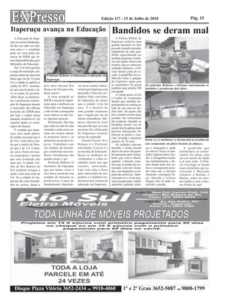 Edição 117 - 15 de Julho de 2010                                        Pág. 15

Itaperuçu avança na Educação                                                             Bandidos se deram mal
    A Educação de Itape-                                                                     A Polícia Militar de
ruçu no ensino fundamen-                                                                 Itaperuçu realizou uma
tal deu um salto nos últi-                                                               grande operação no mês
mos anos e o resultado                                                                   passado quando prendeu
                                                                                         integrantes de uma qua-
pode ser visto pelos nú-
                                                                                         drilha especializada em
meros do IDEB que fo-                                                                    assaltar pequenos comér-
ram disponibilizados pelo                                                                cios da região. Houve até
Ministério da Educação.                                                                  tiroteio, mas os valorosos
    Da 1ª a 4ª série que fica                                                            soldados Roberto e Gil-
a cargo do município, Ita-                                                               vano deram conta do re-
peruçu saltou de uma nota         Professor Robson revolucionou a educação em            cado. A quadrilha era co-
baixa que era de 3,6 para         Itaperuçu.                                             nhecida como a gangue
4,3, a cidade já superou a                                                               do Capinzal e junto com
média de 2011, mostran-         dois anos deixará Rio       cia nesse avanço educa-      os assaltantes foi presa     Os policiais Roberto e Gilvano enfrentaram os
                                Branco do Sul para trás,    cional que Itaperuçu está    também uma pistola 380       bandidos e prenderam dois deles.
do que esta levando a sé-
                                                                                         carregada.
rio as metas do governo.        basta querer.               passando. Como um ver-
                                                                                             A vítima desta vez foi
Além disso, as professo-           A nota atingida no       dadeiro líder, está tiran-   o Carlão do restaurante
ras e professores munici-       IDEB é um passo impor-      do Itaperuçu do atraso       Straub que trabalha ho-
pais de Itaperuçu tiraram       tante para a melhoria na    que a cidade vivia há        nestamente na cantina ao
o município das últimas         Educação em Itaperuçu       anos. É o maestro de         lado de sua casa no Jar-
posições do IDEB para           e não teriam conseguido     uma grande orquestra         dim Itaú. Só quem não
pôr hoje a cidade numa          esses índices se não fos-   que é regido por ele de      tem coração mesmo para
situação confortável e de       se algumas pessoas:         forma contundente. Mo-       assaltar um restaurante
respeito dentre os muni-           Professoras: São elas    desto e discreto às vezes    tão modesto. Quando os
                                que estão na sala de aula   não percebe que só a sua     bandidos deram voz de
cípios do Paraná.
                                                                                         assalto havia apenas duas
    É verdade que Itape-        tentando a todo custo en-   presença faz a Educação
                                                                                         pessoas almoçando, fe-
ruçu está ainda abaixo          sinar aos nossos alunos     de Itaperuçu avançar         charam as portas e esta-
da média nacional que é         as primeiras letras e os    acima do esperado.           vam levando a pequena
de 4,6 e mais baixo ain-        primeiros raciocínios ló-      Gerson Ceccon: Se o                                    Desta vez os meliantes se deram mal ao assaltarem
                                                                                         quantia de 70 reais.
da que a média do Para-         gicos. Trabalham com        Robson é o Professor             Os soldados estavam      este restaurante em pleno horário de almoço.
ná que é de 5,4. Contu-         um mínimo de tecnolo-       conciliador, Ceccon é o      fazendo a ronda normal       ços e trancaram a saída       A quadrilha que
do, está a frente de mui-       gia e ainda hoje suas me-   tecnocrata da Educação.      depois do meio-dia quan-     do imóvel. Nisso os ban- atormentava os comer-
tos municípios e mostra         lhores ferramentas são      Busca os melhores in-        do passaram pelo restau-     didos fugiram pelos fun- ciantes foi presa, mas
que está evoluindo ano          quadro-negro e giz.         vestimentos e cobra re-      rante que estava aberto,     dos. Conseguiram render um era menor de idade
                                   Professor Robson: O      sultados como este que       quando voltaram nota-        um imediatamente e de- e já está solto. A Polí-
após ano. A cidade vizi-
                                                                                         ram que as portas do res-    pois foram atrás dos ou- cia investiga se foram
nha de Rio Branco do            Secretário da Educação      estamos noticiando.
                                                                                         taurante estavam fecha-      tros e conseguiram pren- esses elementos que as-
Sul também atingiu a            que por tantas vezes é      Luta com toda a força        das, isso despertou a sus-   der mais um, o terceiro saltaram o Mercado
meta e tem uma nota de          alvo desse jornal por sua   pela valorização do ma-      peita dos policiais. Apro-   elemento conseguiu fu- Antunes, o Rainha, o
4,4. Se a cidade de Ita-        conduta de benesses às      gistério e é também res-     ximaram-se e viram pes-      gir. Quando o reforço Matias, todos na mes-
peruçu der uma forçadi-         professoras é peça de       ponsável pelo avanço da      soas encapuzadas, imedi-     chegou eles já tinha re- ma região e com a mes-
nha no ensino, daqui a          fundamental importân-       educação em Itaperuçu.       atamente pediram refor-      solvido a parada.          ma forma de agir.




    Disque Pizza Vitória 3652-2434 ou 9910-4060                                                    1º e 2º Grau 3652-5087 ou 9800-1799
 