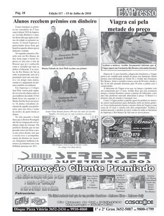 Pág. 18                                 Edição 117 - 15 de Julho de 2010

Alunos recebem prêmios em dinheiro                                                                            Viagra cai pela
                                                                                                              metade do preço
    Foram entregues os prêmi-
os aos vencedores da 2ª Gin-
cana Cultural 2010 de Itaperu-
çu. Gevinho Bonfim é o men-
tor dessa idéia que agita os alu-
nos da cidade no primeiro se-
mestre. O Jornal Expresso é
patrocinador dessa festa que
beneficia aqueles alunos que se
dedicam a estudar.
    No segundo semestre o De-
safio será em Rio Branco do
Sul, nesta etapa o Jornal Ex-
presso se alia com o Jota da
Brascal que já é conhecido
                                                                                                       Acabou a moleza: Aroldo Tucumantel informa que o
como o vereador que mais se
                                    Bruna Fukuda do José Pioli recebeu seu prêmio.                     Viagra agora nas Farmácias Rio Branco está muito barato.
dedica a Educação. E as esco-
las de Rio Branco do Sul já
estão se preparando, pois ali a                                                                           Depois de 12 anos fazendo a alegria dos brasileiros, o Viagra
premiação neste ano será mai-                                                                         passa a ser vendido pela metade do preço nas farmácias. Quem
                                                                                                      prestou essa informação ao Jornal foi o Aroldo das Farmácias
or e vai atingir mais alunos,
                                                                                                      Rio Branco. Antes o remédio custava cerca de 60 reais e desde o
estuda-se o pagamento de prê-                                                                         dia 10 do mês passado diminuiu para 30 reais a cartela com 2
mios também em dinheiro.                                                                              comprimidos.
    Em Itaperuçu o Colégio                                                                                A fabricante do Viagra avisa que vai lançar o produto com
José Pioli venceu pela segun-                                                                         um comprimido por 15 reais. Aroldo disse que isso aconteceu
da vez com três alunos entre os                                                                       porque a Justiça brasileira cassou a patente do fabricante e eles
seis melhores da cidade. O Frei                                                                       para não perderem mercado abaixaram o preço. O Brasil é o
Beda ficou em segundo e o                                                                             primeiro país do mundo a conseguir isso.
Monte Horebe ficou em tercei-                                                                             Como o Viagra perdeu a patente agora há também no merca-
ro. Os alunos vencedores en-                                                                          do outros medicamentos para disfunção erétil na forma genéri-
                                                                                                      ca. Esses medicamentos fazem o mesmo efeito do Viagra e custa
cheram de orgulho seus profes-
                                                                                                      cerca de 18 reais a cartela com dois comprimidos. Acabou a
sores, pois isso eleva o nome                                                                         moleza pessoal, o produto já está à venda em todas as farmácias
da escola e de quem ensina os          Sergio Felipe Benatto faturou 500 reais das mãos de Gevinho    de Itaperuçu e Rio Branco do Sul com os novos preços
alunos.                                    Bonfim e Ivo Faria por ter sido o primeiro colocado.
    No mês passado o Jornal
disse que a diretora Rosangela
não havia comparecido em ne-
nhuma etapa da Gincana. Ela
justificou dizendo que no ano
passado estava de férias e nes-
se ano estava doente, mas que
a escola teve o acompanha-
mento da diretora em exercí-
cio. Desejamos melhoras à di-
retora e já contamos com a sua
                                               Elis Daiane e Caio Cezar elevaram o nome
brilhante presença em 2011.                           do colégio Frei Beda Maria.




                                                                                       Dirce Rocha                     Achiles E.                          Antonio
                                                                                       dos Santos                        da Silva                        Luiz Bueno
                                                                                       R: Dr. Zony,                    R:Jeronimo                        R:BrasilinoP.
                                                                                           175                         Albuquerque                        Simão dos
                                                                                          Centro                           nº78                             Santos
                                                                                                                          Bairro                            Bairro
                                                                                       Rio Branco                      Stª. Maria                           Madre
                                                                                                                        Itaperuçu                        Rio Branco




 Disque Pizza Vitória 3652-2434 ou 9910-4060                                                     1º e 2º Grau 3652-5087 ou 9800-1799
 