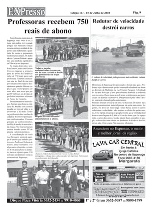 Edição 117 - 15 de Julho de 2010                                           Pág. 9


Professoras recebem 750                                                                                  Redutor de velocidade
                                                                                                            destrói carros
     reais de abono
    As professoras municipais de
Itaperuçu estão rindo à toa, e
desta vez podem rir à vontade
porque elas merecem. Graças
aos seus esforços a cidade de Ita-
peruçu está melhorando a quali-
dade de ensino e preparando
melhor nossos alunos. Os dados
são do Governo Federal e apon-
tam uma melhora significativa
na Educação em Itaperuçu.
    No início deste mês o pre-
feito Saruva junto com Gerson        Todas as escolas
Ceccon pagaram a primeira            uniformizadas tiveram um
parte do abono do Fundeb no          dia de lazer. Ao lado o desfile
                                     das professoras em trajes
valor de 750 reais para cada         pitorescos.                                                        O redutor de velocidade pode provocar mais acidentes e ainda
professora. Também anuncia-
                                                                                                        danificar carros.
ram que no final do ano está
previsto um outro repasse des-
                                                                                                        Motoristas de Itaperuçu têm procurado o Jornal para que a Pre-
sa mesma quantia. Gerson ex-
                                                                                                        feitura veja a forma errada que foi construída a lombada em frente
plicou que o valor poderia ser
                                                                                                        ao depósito da Multiloja, na rua Crispim Furquim. A lombada
mais alto, mas teve que pa-
                                                                                                        foi tão mal feita que já está parcialmente destruída e acabando
gar 80 mil reais em dívidas de
                                                                                                        com os carros. Quem passa por ali sente os solavancos que pare-
prefeitos anteriores referente
                                                                                                        ce que vai destruir o automóvel. O responsável pela “obra” deve
ao Fundo de Garantia.
                                                                                                        ter a atenção chamada pelas autoridades.
    Para comemorar tanta ale-
                                                                                                        Primeiro erraram o local a ser feito. Se fizessem 20 metros para
gria fizeram uma festa na chá-
                                                                                                        baixo economizariam material porque ela seria mais curta. Se-
cara do Aroldo com costela
                                                                                                        gundo, ela deve ser mais larga e mais baixa, assim os carros
assada no fogo de chão e se
                                                                                                        reduziriam a velocidade e não sentiam os efeitos do quebra-mo-
divertiram o dia todo. Todos
                                                                                                        las. Uma rápida pesquisa no google mostra que a lombada ideal
os professores das escolas da
                                                                                                        deve ter uma largura de 1,40m e 10 cm de altura, que é o espaço
cidade e do interior participa-      Depois de tanta diversão
                                     ainda levaram o abono.                                             entre os eixos dos carros. Se não sabem fazer, consultem o goo-
ram uniformizados. Fizeram
                                                                                                        gle, ou basta dar uma olhada nas lombadas da Rodovia dos Mi-
gincana de conhecimentos,
                                                                                                        nérios, não é feio copiar. São suaves e eficientes.
desfile de moda da mocreia e
da chique. No final sortearam
muitos brindes como TV de                                                                                Anunciem no Expresso, o maior
plasma e eletrodomésticos.
    A coordenação de tudo                                                                                  e melhor jornal da região.
isso ficou por conta da equi-
pe de ensino que trabalha jun-
to com o Professor Robson de
Cristo, atual secretário. Foi
algo muito divertido e criati-
vo. Com esse abono o prefei-
to Saruva injetou quase 150
                                     Abaixo o prefeito Saruva, Gerson Ceccon e João Robson
mil reais em dinheiro extra na
                                     entregando o cheque para cada educador de Itaperuçu. Valorizando
economia de Itaperuçu.               os profissionais da Educação.




    Disque Pizza Vitória 3652-2434 ou 9910-4060                                                  1º e 2º Grau 3652-5087 ou 9800-1799
 