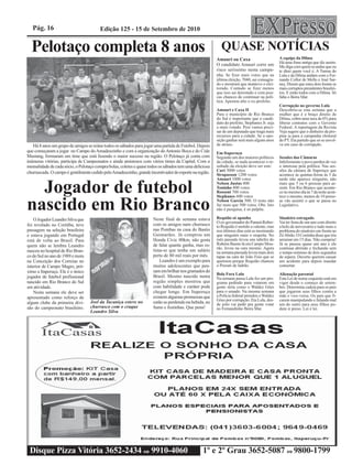 Pág. 16                              Edição 125 - 15 de Setembro de 2010


  Pelotaço completa 8 anos                                                                                 QUASE NOTÍCIAS
                                                                                                                                                A equipe da Dilma
                                                                                                         Amauri ou Caxa
                                                                                                                                                Há uma frase antiga que diz assim:
                                                                                                         O candidato Amauri corre um            Me diga com quem tu andas que eu
                                                                                                         risco seríssimo nesta campa-           te direi quem você é. A Turma do
                                                                                                         nha. Se fizer mais votos que na        Lula e da Dilma andam com o Fer-
                                                                                                         última eleição, 7040, sai consagra-    nando Collor de Mello e José Sar-
                                                                                                         do e mostrará que manteve o elei-      ney. Dizem que estes dois foram os
                                                                                                         torado. Contudo se fizer menos         mais corruptos presidentes brasilei-
                                                                                                         que isso sai derrotado e com pou-      ros. E estão todos com a Dilma. Só
                                                                                                         cas chances de continuar na polí-      falta o Beira Mar.
                                                                                                         tica. Apostou alto o ex-prefeito.
                                                                                                                                                Corrupção no governo Lula
                                                                                                         Amauri e Caxa II                       Descobriu-se esta semana que a
                                                                                                         Para o município de Rio Branco         mulher que é o braço direito de
                                                                                                         do Sul é importante que o candi-       Dilma, cobra uma taxa de 6% para
                                                                                                         dato do prefeito, Stephanes Jr. seja   liberar contratos com o Governo
                                                                                                         o mais votado. Pois vamos preci-       Federal. A reportagem da Revista
                                                                                                         sar de um deputado que traga mais      Veja sugere que o dinheiro da pro-
                                                                                                         recursos para a cidade. Se a opo-      pina ia para a campanha eleitoral
                                                                                                         sição ganhar será mais alguns anos     do PT. Eta partido que só se envol-
   Há 8 anos um grupo de amigos se reúne todos os sábados para jogar uma partida de Futebol. Depois      de atraso.                             ve em caso de corrupção.
que começaram a jogar no Campo do Amadeuzinho e com a organização do Antonio Boca e do Cide              Em Itaperuçu
Mustang, formaram um time que está fazendo o maior sucesso na região. O Pelotaço já conta com            Segundo um dos maiores políticos       Sessões das Câmaras
inúmeras vitórias, participa de Campeonatos e ainda amistosos com vários times da Capital. Com a         da cidade, se nada acontecer o re-     Infelizmente o povo perdeu de vez
mensalidade de cada sócio, o Pelotaço compra bolas, coletes e quase todos os sábados tem uma deliciosa   sultado da eleição deve ser este:      o interesse pela política. Nas ses-
churrascada. O campo é gentilmente cedido pelo Amadeuzinho, grande incentivador do esporte na região.    Curi 3000 votos                        sões da câmara de Itaperuçu que
                                                                                                         Strapasson 1200 votos                  acontece às quintas-feiras às 5 da
                                                                                                         Amauri 1000 votos                      tarde não aparece ninguém, não

  Jogador de futebol                                                                                     Nelson Justus 800
                                                                                                         Toninho 800 votos
                                                                                                         Rossoni 700 votos
                                                                                                         Stephanes 600 votos
                                                                                                                                                mais que 5 ou 6 pessoas para as-
                                                                                                                                                sistir. Em Rio Branco que aconte-
                                                                                                                                                ce no mesmo dia às 7 da noite acon-
                                                                                                                                                tece o mesmo, menos de 10 pesso-

nascido em Rio Branco                                                                                    Nelson Garcia 500. O resto não
                                                                                                         faz mais que 500 votos. Obs. Isto
                                                                                                         não é pesquisa, é só palpite.
                                                                                                         Requião só apanha
                                                                                                                                                as vão assistir o que se passa no
                                                                                                                                                Legislativo.


                                                                                                                                                Sinaleiro estragado
    O Jogador Leandro Silva que                                       Neste final de semana estava
                                                                                                         O ex-governador do Paraná Rober-       Vai ter festa de um ano com direito
foi revelado no Coritiba, teve                                        com os amigos num churrasco        to Requião é metido a valente, mas     a bolo de aniversário e tudo mais o
passagem na seleção brasileira                                        nas Pombas na casa do Bastio       nos últimos dias está se mostrando     problema do sinaleiro em frente ao
e estava jogando em Portugal                                          Guimarães. Já comprou um           que ninguém mais o respeita. No        Zé Abrão. O Costinha disse que iria
está de volta ao Brasil. Para                                         Honda Civic 00km, não gosta        mês passado levou uns tabefes do       arrumar em 15 dias. Não cumpriu!
quem não se lembra Leandro                                            de falar quanta ganha, mas es-     Rubens Bueno lá em Campo Mou-          Já se passou quase um ano e ele
                                                                                                         rão, levou na cara mesmo. Agora        continua abrindo e fechando sem
nasceu no hospital de Rio Bran-                                       tima-se que tenha um salário       na semana passada levou mais dois      o tempo mínimo de dois segundos
co do Sul no ano de 1989 e mora                                       perto de 80 mil reais por mês.     tapas na cara do João Feio que se      de espera. Decerto querem causar
na Conceição dos Correias no                                              Leandro é um exemplo para      queimou porque Requião chamou          um acidente para depois mandar
interior de Campo Magro, pró-                                         muitos adolescentes que pen-       o Pessuti de ladrão.                   consertar.
ximo a Itaperuçu. Ele é o único                                       sam em brilhar nos gramados do
                                                                                                         Bola Fora Lula                         Alienação parental
jogador de futebol profissional                                       Brasil. Mesmo nascido numa         Na semana passa Lula fez um pro-       Esta Lei de nome esquisito está em
nascido em Rio Branco do Sul                                          região simples mostrou que         grama pedindo para votarem em          vigor desde o começo de setem-
em atividade.                                                         com habilidade e caráter pode      gente séria como o Waldez Góes         bro. Determina cadeia para os pais
    Nesta semana ele deve ser                                         chegar longe. Em Itaperuçu         para o senado. Na mesma semana         que jogarem seus filhos contra a
apresentado como reforço de                                           existem algumas promessas que      a Polícia federal prendeu o Waldez     mãe e vice-versa. Os pais que fi-
                                   Joel da Tacaniça esteve no                                            Góes por corrupção. Eta Lula, des-     carem manipulando e falando mal
algum clube da primeira divi-                                         estão se perdendo na bebida, no    de jeito vai pedir pra gente votar     um do outro para seus filhos po-
são do campeonato brasileiro.      churrasco com o craque             fumo e festinhas. Que pena!        no Fernandinho Beira Mar.              dem ir preso. Lei é lei.
                                   Leandro Silva




 Disque Pizza Vitória 3652-2434 ou 9910-4060                                                      1º e 2º Grau 3652-5087 ou 9800-1799
 