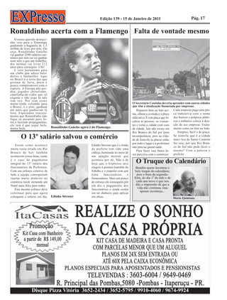 Edição 139 - 15 de Janeiro de 2011                                      Pág. 17


Ronaldinho acerta com a Flamengo Falta de vontade mesmo
   O nosso querido dentuci-
nho veio para o Flamengo
ganhando a bagatela de 1,3
milhão de reais por mês. Ou
seja, Ronaldinho Gaúcho
vai ganhar 2500 salários-mí-
nimos por mês ou vai ganhar
num mês o que um trabalha-
dor normal vai levar 212
anos para conseguir. Ufa!
   E veio justamente para
um clube que adora bala-
deiros e fanfarrões. Aqui
no Brasil é a terra dos que
gostam de farra, praia e
pouco compromisso com o
esporte. A Europa não per-
doa, jogador chinelinho,
canelinha-de-vidro que só
engana e não joga lá não
tem vez. Por isso esses
malas estão voltando para                                                               O Secretário Costinha deveria aprender com outras cidades
o Brasil, e o pior, ganham                                                              que têm a sinalização financiada por empresas.
até mais que ganhavam lá                                                                    Reparem bem na foto aci- Cada empresa paga uma pla-
fora. Esperamos sincera-                                                                ma, olhem a avenida e a placa ca indicativa com o nome
mente que Ronaldinho não                                                                indicativa. É esta placa que lo- dos bairros e próprios públi-
fique só posando para fo-
tos e fazendo propagandas,                                                              caliza as pessoas, os visitan- cos e embaixo coloca a dire-
ele tem é que jogar bola,                                                               tes e torna a cidade com cara ção da sua empresa. Exata-
muita bola.                    Ronaldinho Gaúcho agora é do Flamengo.                   de cidade. Isto não existe em mente como na foto ao lado.
                                                                                        Rio Branco do Sul por pura          Simples, fácil e de graça.
        O 13º salário salvou o comércio                                                 incompetência, pois na cida- Se Joinvile que é a cidade
                                                                                        de de Joinvile as placas estão mais rica de Santa Catarina
                                                                                        por todo o lugar e a prefeitura faz isso, por que Rio Bran-
   Assim como acontece                                  Edinho Stresser que é o irmão
                                                                                        não precisa gastar nada.         co do Sul não pode fazer o
muita coisa errada em Rio                               do prefeito tem sido uma
                                                                                            Para fazer isso basta fa- mesmo? Com a palavra o
Branco do Sul, também                                   cabeça iluminada no meio de
                                                                                        zer parceria com o comércio. prefeito
acontecem coisas boas, como                             um apagão mental que
é o caso do pagamento
integral do 13º salário dos
                                                        acontece por ali. Não é de
                                                        hoje que o Expresso tece          O Truque do Calendário
funcionários da Prefeitura.                             elogios à postura humilde do      Bendito quem inventou o
Com um esforço coletivo de                              Edinho e o respeito com que       belo truque do calendário,
toda a equipe conseguiram                               trata     funcionários      e      pois o bom da segunda-
injetar muito dinheiro no                               fornecedores. Mais um pouco      feira, do dia 1º do mês e de
comércio local, tornando um                             de esforço ele conseguirá pôr      cada ano novo é que nos
Natal mais feliz para todos.                            em dia o pagamento dos            dão a impressão de que a
   Este mesmo esforço deve                              funcionários e ainda sonha          vida não continua, mas
                                                                                              apenas recomeça...
continuar para que agora                                em ter dinheiro para aplicar
coloquem o salário em dia.     Edinho Stresser          em obras.                                                       Mário Quintana




                Disque Pizza Vitória 3652-2434 / 3652-5795 / 9910-4060 / 9674-9924
 