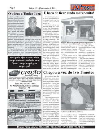 Pág. 8                               Edição 139 - 15 de Janeiro de 2011


O adeus a Tonico Juca É hora de ficar ainda mais bonita!
    Morreu aos 62 anos o ex-                                         Se você é daquelas pesso-
vereador Antonio Portes de                                       as que se preocupam em es-
Barros, ou Tonico Juca como                                      tar sempre bonita, vai gos-
era mais conhecido. Ele já vi-                                   tar desta notícia. Se não é,
nha enfrentando uma doença                                       deveria ser.
há vários anos, tendo que                                            Ficar bonita pode ser uma
abandonar sua campanha po-                                       dádiva de DEUS. Você já nas-
lítica de 2008 por problemas                                     ce bela. Mas, alguma ajuda e
de saúde. Depois disso pas-                                      cuidados podem sempre aju-
sou a se tratar, mas acabou                                      dar a conservar ou até melho-
não resistindo.                                                  rar aquilo que já é bonito.
    Tonico Juca foi vereador                                         Para lhe auxiliar nesta tare-
por duas vezes e foi o primei-   Tonico Juca faleceu.            fa, acaba de ser inaugurada em
ro presidente da Câmara de                                       Rio Branco do Sul a BELA
Itaperuçu, dizem que foi o po-   ca. Saruva disse que ele ser-   BOTIKA Cosméticos. È uma
lítico mais sério que já teve    via de bom grado todos os       loja de dimensões médias, mas
nessa cidade. Trabalhou mui-     moradores do Capinzal.          que variedade e que ambiente        Na Bela Botika estão os melhores cosmésticos e
tos anos na Votoran e agora no   Mesmo fora da política con-     agradável! Só indo lá para acre-    perfumes. A loja está localizada perto do Correio.
fim de sua vida vivia da apo-    tinuava ajudando as cente-      ditar. Segundo a proprietária,      uma surpresa: a loja pratica os   tos Vult na BELA BOTIKA,
sentadoria.                      nas de pessoas que iam até      a carioca Cema, a loja dispõe       mesmos preços de Curitiba, as     você concorre a 6 carros UNO
    O prefeito Saruva desta-     sua humilde casa pedir algu-    de mais de 1700 produtos di-        vezes até menores. Ou seja,       ZERO KM.
cou que Tonico Juca foi um       ma coisa. Fez mais pelos        ferentes, das melhores marcas.      você não tem mais motivos             Simpatia, variedade e óti-
grande companheiro tanto         outros que a ele mesmo. Que     São tinturas, esmaltes, hidra-      para ir a Curitiba fazer suas     mos preços. A loja já é um su-
como amigo como na políti-       descanse em paz!                tantes, cremes de tratamento,       compras.                          cesso , e está virando mania
                                                                 enfim tudo que você precisa             E se nâo bastasse isto, os    entre as beldades de Rio Bran-
  Você pode ajudar sua cidade                                    para realçar sua beleza.
                                                                     Na área de cosméticos a
                                                                                                     clientes da loja tem acesso, de
                                                                                                     forma gratuita e rápida, ao
                                                                                                                                       co do Sul.
                                                                                                                                           BELA BOTIKA COSMÉ-
 comprando no comércio local.                                    oferta é imbatível. Marcas óti-     Cartão de Vantagens BELA          TICOS – seu ponto de encon-
                                                                 mas como Payot, Vult, Ana-          BOTIKA: é um programa de          tro com a beleza. Vale conhe-
    Quem compra aqui gera                                        conda, PW, Natura, Avon e           fidelidade que possibilita aos    cer. Fica no centro de Rio
                                                                 outras estão á sua disposição.      clientes descontos de 30% a       Branco, na Tv Aide Rocha 40,
          empregos!                                                  E se você pensa que vai         40% em promoções semanais.        a somente 20 metros dos Cor-
                                                                 gastar os olhos da cara, mais       Quer mais: comprando produ-       reios – Fone 3652.2347.


                                                                 Chegou a vez do Ivo Timóteo
                                                                    A reviravolta que deu
                                                                 em Itaperuçu nesse início
                                                                 de 2011 acabou benefici-
                                                                 ando muita gente. O mais
                                                                 sortudo foi o Ceccon que
                                                                 por ser o atual presidente
                                                                 da Câmara virou prefeito,
                                                                 mas também não menos
                                                                 sortudo foi o Ivo Timóteo
                                                                 que assumiu a presidência
                                                                 da Câmara por ser o vice
                                                                 do Gerson.
                                                                    Ele já está no terceiro
                                                                 mandato e já foi presiden-
                                                                 te em outros tempos. No
                                                                 começo deste mandato
                                                                 também estava cotado
                                                                 para ser o líder dos verea-
                                                                 dores, mas teve paciência,
                                                                 soube esperar e o que era
                                                                 dele estava guardado. Vai           Ivo Timóteo é o Presidente da Câmara.
                                                                 ficar no comando da Casa
                                                                 por um período, depois              ca e os vereadores devem          companheiros não terá di-
                                                                 disso o Regimento Interno           o manter no cargo já que o        ficuldades em conduzir a
                                                                 exige que se convoque no-           futuro de Ceccon como             Casa. Tem ainda ótima re-
                                                                 vas eleições, mas como já           prefeito é incerto.               lação com o atual prefeito
                                                                 está por ali, deve ser ape-            Como Ivo Timóteo é ha-         e isso será muito bom para
                                                                 nas uma votação simbóli-            bilidoso no trato com os          o município.

                Disque Pizza Vitória 3652-2434 / 3652-5795 / 9910-4060 / 9674-9924
 