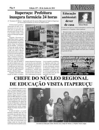 Pág. 8                                 Edição 157 - 20 de Junho de 2011

      Itaperuçu: Prefeitura                                                                             Educação
   inaugura farmácia 24 horas                                                                           ambiental:
A “Farmácia 24 Horas”, implantada pela Secretaria Municipal da Saúde de Itaperuçu
               já está em funcionamento no Posto de Saúde Central
                                                                                                          dever
    O fornecimento gratuito e
ininterrupto de todos os me-
                                                                                                         de casa                         Alisson Diemis

dicamentos de uso mais co-                                                                             É com os pais que as crianças aprendem a conviver com
mum para os pacientes que                                                                              a natureza e a respeitar o meio ambiente
passarem pelo Pronto Socor-
                                                                                                           Há muito tempo, o dia-a-dia de milhares de crianças já não
ro do hospital atende a uma
                                                                                                       é tão verde quanto foi o de seus pais. Apesar de crescerem
antiga reivindicação da popu-                                                                          numa época em que muito se fala de ecologia e sustentabilidade,
lação.                                                                                                 falta a elas a vivência, o contato direto com o meio ambiente,
    Segundo a Secretaria de                                                                            a chance de ver a natureza se renovando em tempo real. Se por
Saúde Sônia Joekel, a implan-                                                                          um lado temos as ferramentas científicas e midiáticas para
tação da Farmácia 24 Horas foi                                                                         educar as novas gerações sobre a importância de preservar os
uma determinação do prefeito                                                                           recursos do planeta, por outro é bem mais difícil para as crianças
Nenéu Artigas nos primeiros                                                                            do século XXI enxergar na prática como isso acontece. Assim,
dias de mandato. “A Farmácia                                                                           é dever de pais e educadores aproveitar cada oportunidade para
24 horas que atende inclusive                                                                          incentivar a criançada a viver mais ao ar livre. É tarefa dos
                                                                                                       mais velhos, que aprenderam pela experiência, com menos
nos finais de semana das 20h
                                                                                                       teoria e mais participação, adaptar essas lições para a realidade
as 08h, vem suprir a falta de                                                                          da garotada de hoje.
medicamentos para os pacien-
tes que necessitavam deles fora
do horário de atendimento.
Antes a farmácia existente na
unidade municipal de Saúde
fechava às 17h. Então, muitas
vezes, por conta do horário e       mentos disponíveis fazem par-     cia em seguida ao atendimen-
por não ter dinheiro para com-      te da lista dos mais utilizados   to. Itaperuçu conta hoje com
prar, a pessoa ficava sem tomar     pela população que procura o      um total de 291 medicamen-
o remédio por um final de se-       hospital. São antiinflamatóri-    tos para distribuição gratuita
mana inteiro. Daqui pra frente      os, antibióticos, analgésicos,    na Farmácia 24 Horas. Essa
isso não vai mais acontecer”,       antialérgicos, remédio para       quantidade de medicamentos
garante o Prefeito Nenéu.           pressão arterial e outros. Com    é a mesma mantida por cida-
    Segundo a Secretaria Mu-        a receita na mão o paciente re-   des de grande porte que têm
nicipal de Saúde, os medica-        tira o medicamento na farmá-      população bem maior.


     CHEFE DO NÚCLEO REGIONAL
    DE EDUCAÇÃO VISITA ITAPERUÇU
    No dia 09/06/2011 (quinta-feira)
esteve visitando Itaperuçu a convi-
te do Secretario de Educação Prof.
Antônio Carlos Teixeira, o Prof.
Antônio Sérgio Carneiro Ferraz,
Chefe do NRE AM-Norte. A ocasião
foi uma oportunidade para serem
discutidas questões que favoreçam
o bom atendimento aos alunos das
Escolas do Município, o objetivo da
visita foi avaliar a situação atual da
infraestrutura das escolas compar-
tilhadas Frei Beda e Bacharel Antô-
nio Alves.
    O chefe do núcleo na ocasião
prometeu contribuir para que seja
construída uma sede para esses co-
légios, e o Prefeito Nenéu Artigas
se dispôs assim a averiguar a dispo-
nibilidade de um terreno próximo da
área onde esta funcionando esse
colégio, tendo em vista que atual-
mente funcionam em prédio locado.                        Secretário de Educação Carlos Teixeira com o Chefe do Núcleo e o Prefeito Nenéu Artigas
 