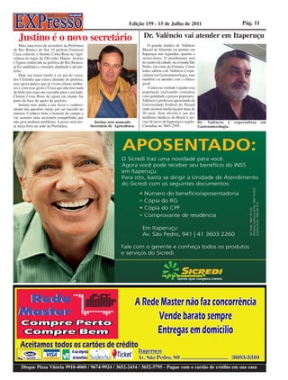 Edição 159 - 15 de Julho de 2011                                    Pág. 11

   Justino é o novo secretário                                                  Dr. Valêncio vai atender em Itaperuçu
    Mais uma troca de secretário na Prefeitura                                     O grande médico dr. Valêncio
de Rio Branco do Sul. O prefeito Emerson                                        Maciel de Almeida vai atender em
Caxa colocou o Justino Costa Rosa na Agri-                                      Itaperuçu nas segundas, quartas e
cultura no lugar do Olivirdes Matias. Justino                                   sextas-feiras. O atendimento será
é figura conhecida na política de Rio Branco,                                   no centro da cidade, na avenida São
já foi candidato a vereador, deputado e até pre-                                Pedro, em cima da Frutaria. Como
feito.                                                                          todos sabem o dr. Valêncio é espe-
    Hoje seu maior trunfo é ser pai do verea-                                   cialista em Gastroenterologia, mas
dor Cleitinho que estava distante do prefeito,                                  também vai atender com o clínico
mas agora parece que já vivem climas melho-                                     geral.
res e com esse gesto o Caxa que não tem nada                                       A ideia na verdade é ajudar essa
de bobo traz mais um vereador para o seu lado.                                  população realizando consultas
Cleiton Costa Rosa de agora em diante faz                                       com qualidade a preços populares.
parte da base de apoio do prefeito.                                             Valêncio é professor aposentado da
    Justino tem ainda a seu favor o conheci-                                    Universidade Federal do Paraná
mento das questões rurais por ser nascido no                                    onde ensinou medicina por mais de
interior. Conhece bem o homem do campo e                                        30 anos. Sem dúvida é um dos
vai assumir uma secretaria tranquilinha que                                     melhores médicos do Brasil a ser-
não gera nenhum problema. A posse será nes-          Justino será nomeado       viço do povo de Itaperuçu e região. Dr. Valêncio é       especialista   em
ta terça-feira na sede da Prefeitura.              Secretário de Agricultura.   Consultas no 3603-2595.             Gastroenterologia.




     Disque Pizza Vitória 9910-4060 / 9674-9924 / 3652-2434 / 3652-5795 - Pague com o cartão de crédito em sua casa
 