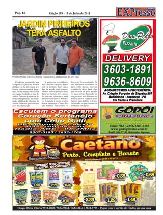 Pág. 14                                Edição 159 - 15 de Julho de 2011




Prefeito Nenéu esteve no bairro e anunciou o asfaltamento de três ruas

   Conforme prometido em              A primeira providência        folga ou fica enrolando. Se
campanha o prefeito Nenéu         será canalizar o esgoto, depois   não apresentar resultados vai
Artigas vai dar prioridade aos    sim vai asfaltar e fazer calça-   para o olho da rua. Em toda
bairros mais carentes de Itape-   das, de acordo com os enge-       reunião ele deixa bem claro
ruçu. Nesta semana esteve com     nheiros toda a operação deve      que ele está ali para atender
sua equipe medindo as ruas do     dura no máximo três meses.        os mais pobres. Segundo ele
Jardim Pinheiro e anunciou de     Se tem uma coisa que o atual      seu governo será diferente do
forma emergencial a pavimen-      prefeito sabe fazer- e bem fei-   Saruva, ele vai começar pelos
tação asfáltica de três ruas do   to- é mandar e exigir resulta-    bairros mais pobres e depois
Jardim Pinheiros que estão em     dos de sua equipe. Com o Ne-      vai atender os que tiverem em
caso de calamidade.               néu nenhum funcionário se         melhores condições.




      Disque Pizza Vitória 9910-4060 / 9674-9924 / 3652-2434 / 3652-5795 - Pague com o cartão de crédito em sua casa
 