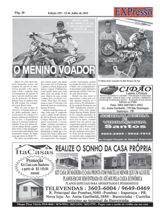 Pág. 20                                 Edição 159 - 15 de Julho de 2011




    Quem vê a foto desse me-       que contou muito com ajuda         corrida, musculação, pedala       O Atleta mais vencedor de Rio Branco do Sul
nino tranquilão assim, não         do Leomar da Lev Farma que         na estrada do Cerro Azul com
imagina em que ele se trans-       o ajudou a custear despesas de     o Rudy, tem acompanhamen-
forma quando sobe numa             motos e viagem. O MotoCross        to psicológico para agüentar a
moto e bota o capacete. Esse       é um esporte muito caro, cada      pressão por vitórias e tem ain-
rio-branquense de apenas 22        moto custa em média 30 mil         da uma nutricionista.
anos é um dos melhores pilo-       reais. Depois de cada corrida          Rafael usa uma moto só
tos de motocross do Brasil.        o motor deve ser aberto e re-      para treinar e outra para cor-
Rafael Faria já ganhou mais        visado. Para fazer um motor        rida. Quando começou aos 7
de 600 troféus nas competi-        gasta-se mais 15 mil reais. Um     anos corria a 50 cilindradas e
ções pelo Brasil afora.            motor de moto de corrida dura      já foi campeão Paranaense em
    Hoje ele tem 14 anos de        apenas 40 horas.                   1998. Atualmente disputa a
carreira e 14 fraturas pelo cor-       Rafael é referência nas cor-   categoria 250cc pela equipe
po, dedos quebrados, mãos e        ridas onde atua. É conhecido       Dunas Racing Honda. Rafael
a mais grave foi o fêmur. Co-      como o piloto de Rio Branco        já foi campeão brasileiro de
meçou a pilotar por influência     do Sul no Paraná, estudou no       velocross, onde é só corrida na
do seu pai, o Esquerdinha,         Colégio Maria da Luz Fur-          terra sem os saltos, contudo
hoje já se sustenta sozinho pi-    quim concluindo o ensino           manda bem nas provas que
lotando. É um dos atletas ofi-     médio, continua morando no         exigem mais perícia, consegue
cial da equipe Honda, ganhou       bairro Santo Antônio e mes-        facilmente saltar 40 metros de
duas motos e todo equipamen-       mo sendo tão famoso não            distância com a moto, sendo
to necessário para treinar. Está   abandonou a cidade que o viu       um dos melhores nesse quesi-
disputando etapas da Super         nascer. Ele é hoje o atleta mais   to. Neste fim de semana esta-
Liga que passa na Rede TV.         vencedor da cidade, mas para       rá correndo pelo campeonato
    No início ele lembra bem       isso treina forte. Faz natação,    brasileiro em Santa Catarina




      Disque Pizza Vitória 9910-4060 / 9674-9924 / 3652-2434 / 3652-5795 - Pague com o cartão de crédito em sua casa
 