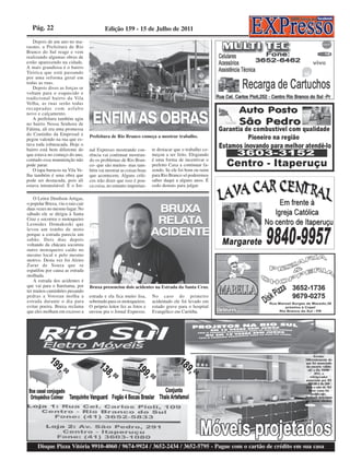Pág. 22                                 Edição 159 - 15 de Julho de 2011
   Depois de um ano no ma-
rasmo, a Prefeitura de Rio
Branco do Sul reage e vem
realizando algumas obras de
estão aparecendo na cidade.
A mais grandiosa é o bairro
Tiririca que está passando
por uma reforma geral em
todas as ruas.
   Depois disso as forças se
voltam para o esquecido e
tradicional bairro da Vila
Velha, as ruas serão todas
recapeadas com asfalto
novo e calçamento.
   A prefeitura também agiu
no bairro Nossa Senhora de
Fátima, ali era uma promessa
do Coutinho da Emprosul e          Prefeitura de Rio Branco começa a mostrar trabalho.
pegou valendo na rua que es-
tava toda esburacada. Hoje o
bairro está bem diferente do       nal Expresso mostrando coe-       te destacar que o trabalho co-
que estava no começo do ano,       rência vai continuar mostran-     meçou a ser feito. Elogiando
contudo essa manutenção não        do os problemas de Rio Bran-      é uma forma de incentivar o
pode parar.                        co- que são muitos- mas tam-      prefeito Caxa a continuar fa-
   O tapa buracos na Vila Ve-      bém vai mostrar as coisas boas    zendo. Se ele foi bom ou ruim
lha também é uma obra que          que acontecem. Alguns críti-      para Rio Branco só poderemos
pode ser destacada, pois ali       cos irão dizer que isso é pou-    saber daqui a alguns anos. É
estava intransitável. E o Jor-     ca coisa, no entanto importan-    cedo demais para julgar.

    O Leitor Denílson Artigas,
o popular Bruxa, viu o raio cair
duas vezes no mesmo lugar. No
sábado ele se dirigia à Santa
Cruz e socorreu o motoqueiro
Leonides Domakoski que
levou um tombo de moto
porque a estrada parecia um
sabão. Dois dias depois
voltando da chácara socorreu
outro motoqueiro caído no
mesmo local e pelo mesmo
motivo. Desta vez foi Alziro
Zarur de Souza que se
espatifou por causa as estrada
molhada.
    A estrada dos acidentes é
que vai para o Itaretama, por      Bruxa presenciou dois acidentes na Estrada da Santa Cruz.
ter muitos caminhões puxando
pedras a Votoran molha a           estrada e ela fica muito lisa,    No caso do primeiro
estrada durante o dia para         sobretudo para os motoqueiros.    acidentado ele foi levado em
evitar poeira. Bruxa reclama       O próprio leitor fez as fotos e   estado grave para o hospital
que eles molham em excesso a       enviou pra o Jornal Expresso.     Evangélico em Curitiba.




                                                                                                                   Errata:
                                                                                                            Diferentemente do
                                                                                                            que foi anunciado
                                                                                                             no encarte válido
                                                                                                              até o dia 10/08/
                                                                                                                    2011, o
                                                                                                                refrigerador
                                                                                                            anunciado por R$
                                                                                                              989,00 é de 260
                                                                                                            litros e não de 365
                                                                                                               litros como foi
                                                                                                                  publicado.
                                                                                                            Pedimos desculpas
                                                                                                            aos nossos clientes.




      Disque Pizza Vitória 9910-4060 / 9674-9924 / 3652-2434 / 3652-5795 - Pague com o cartão de crédito em sua casa
 