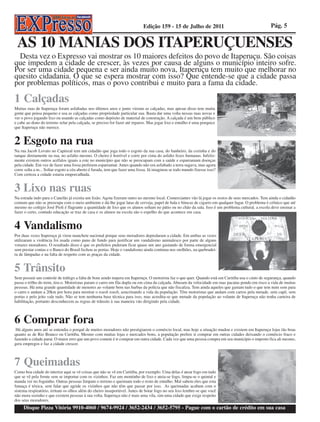 Edição 159 - 15 de Julho de 2011                                        Pág. 5


 AS 10 MANIAS DOS ITAPERUÇUENSES
 Desta vez o Expresso vai mostrar os 10 maiores defeitos do povo de Itaperuçu. São coisas
que impedem a cidade de crescer, às vezes por causa de alguns o município inteiro sofre.
Por ser uma cidade pequena e ser ainda muito nova, Itaperuçu tem muito que melhorar no
quesito cidadania. O que se espera mostrar com isso? Que entende-se que a cidade passa
por problemas políticos, mas o povo contribui e muito para a fama da cidade.

1 Calçadas
Muitas ruas de Itaperuçu foram asfaltadas nos últimos anos e junto vieram as calçadas, mas apesar disso tem muita
gente que pensa pequeno e usa as calçadas como propriedade particular sua. Basta dar uma volta nessas ruas novas e
ver o povo jogando lixo ou usando as calçadas como depósito de material de construção. A calçada é um bem público
e cabe ao dono do terreno zelar pela calçada, se preciso for fazer até reparos. Mas jogar lixo e entulho é uma porquice
que Itaperuçu não merece.


2 Esgoto na rua
Na rua Jacob Lovato no Capinzal tem um cidadão que joga todo o esgoto da sua casa, do banheiro, da cozinha e do
tanque diretamente na rua, no asfalto mesmo. O cheiro é horrível e corre por cima do asfalto fezes humanas. Infeliz-
mente existem outros acéfalos iguais a este no município que não se preocupam com a saúde e esparramam doenças
pela cidade. Em vez de fazer uma fossa preferem esparramar. Antes quando não era asfaltado a terra sugava, mas agora
corre solta a m... Soltar esgoto a céu aberto é furada, tem que fazer uma fossa. Já imaginou se todo mundo fizesse isso?
Com certeza a cidade estaria emporcalhada.


3 Lixo nas ruas
Na estrada indo para o Canelão já existia um lixão. Agota fizeram outro no mesmo local. Comerciantes vão lá jogar os restos de seus mercados. Tem ainda o cidadão
comum que não se preocupa com o meio ambiente e dá-lhe jogar latas de cerveja, papel de bala e bitucas de cigarro em qualquer lugar. O problema é crônico que até
mesmo no colégio José Pioli é flagrante a quantidade de lixo que os alunos soltam no pátio ou no chão da sala. Isso é um problema cultural, a escola deve ensinar a
fazer o certo, contudo educação se traz de casa e os alunos na escola são o espelho do que acontece em casa.


4 Vandalismo
Por duas vezes Itaperuçu já virou manchete nacional porque seus moradores depredaram a cidade. Em ambas as vezes
utilizaram a violência foi usada como pano de fundo para justificar um vandalismo animalesco por parte de alguns
vorazes moradores. O resultado disso é que os prefeitos puderam ficar quase um ano gastando de forma emergencial
sem prestar contas e o Banco do Brasil fechou as portas. Hoje o vandalismo ainda continua nos orelhões, na quebradei-
ra de lâmpadas e na falta de respeito com as praças da cidade.


5 Trânsito
Sem possuir um controle de tráfego a falta de bom sendo impera em Itaperuçu. O motorista faz o que quer. Quando está em Curitiba usa o cinto de segurança, quando
passa o trilho do trem, tira-o. Motoristas param o carro em fila dupla ou em cima da calçada. Abusam da velocidade em ruas pacatas pondo em risco a vida de muitas
pessoas. Há uma grande quantidade de menores ao volante bem nas barbas da polícia que não fiscaliza. Tem ainda aqueles que gastam tudo o que tem num som para
o carro e andam a 20km por hora para mostrar o toush toush, azucrinando a vida da população. Têm motoristas que andam com carros pela metade, sem capô, sem
portas e pelo jeito vale tudo. Não se tem nenhuma base técnica para isso, mas acredita-se que metade da população ao volante de Itaperuçu não tenha carteira de
habilitação, portanto desconhecem as regras de trânsito à sua maneira vão dirigindo pela cidade.



6 Comprar fora
 Há alguns anos até se entendia o porquê de muitos moradores não prestigiarem o comércio local, mas hoje a situação mudou e existem em Itaperuçu lojas tão boas
quanto as de Rio Branco ou Curitiba. Mesmo com muitas lojas e mercados bons, a população prefere ir comprar em outras cidades deixando o comércio fraco e
fazendo a cidade parar. O maior erro que um povo comete é ir comprar em outra cidade. Cada vez que uma pessoa compra em seu município o imposto fica ali mesmo,
gera empregos e faz a cidade crescer.



7 Queimadas
Como boa cidade do interior aqui se vê coisas que não se vê em Curitiba, por exemplo. Uma delas é atear fogo em tudo
que se vê pela frente sem se importar com os vizinhos. Faz um montinho de lixo e ateia-se fogo, limpa-se o quintal e
manda ver no foguinho. Outras pessoas limpam o terreno e queimam todo o resto de entulho. Mal sabem eles que esta
fumaça é tóxica, sem falar que agride os vizinhos que não têm que passar por isso. As queimadas acabam com o
sistema respiratório, irritam os olhos além do cheiro insuportável. Antes de botar fogo no seu lixo lembre-se que você
não mora sozinho e que existem pessoas à sua volta. Itaperuçu não é mais uma vila, sim uma cidade que exige respeito
dos seus moradores.
     Disque Pizza Vitória 9910-4060 / 9674-9924 / 3652-2434 / 3652-5795 - Pague com o cartão de crédito em sua casa
 