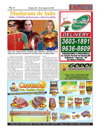 Pág. 12                                 Edição 165 - 15 de Agosto de 2011


    Mudaram de lado
  Adélia e Cleitinho pularam para o lado do prefeito.




Mais três “super-heróis” chegam para defender o prefeito Caxa:
Agora ele tem sete vereadores a seu lado, mais o Justino ainda.
    O prefeito Caxa está de-       foi por água abaixo. Não se sabe   mesmo.
monstrando muita habilidade        por qual motivo abandonaram o          O Cleitinho já se deu bem o
para compor sua equipe. Ele já     Braz e se aliaram com o prefei-    botou o papai Justino como se-
tinha 5 vereadores que segura-     to. Quer dizer se sabe sim e o     cretário da Agricultura, contudo
vam as pontas na Câmara con-       Expresso explica.                  é pouco porque o Cleitinho era
tra a oposição ferrenha do seu         O Braz Geffer fechou a tor-    visto como um potencial candi-
adversário Braz Geffer. Agora      neira na Câmara, não dá um cen-    dato a vice-prefeito na oposição,
ele conseguiu tirar os dois ali-   tavo para vereador nenhum e        agora vai sofrer o desgaste por
cerces do Braz que eram o Clei-    nem cargos. Viver nessa pendu-     virar a casaca e não ser lá tão
tinho e a Adélia.                  ra nenhum vereador quer, por-      firme em suas idéias. A Adélia
    Tanto a Adélia como o Clei-    tanto foram pedir a benção para    ainda está tentando obter algu-
tinho eram contra a forma com      o Caxa que o aceitou de bom        ma vantagem por mudar de lado,
que o prefeito vinha adminis-      grado. Vão tentar obter alguma     contudo se o Braz Geffer fechou
trando a cidade, chegaram a fa-    vantagem na Prefeitura. Só es-     as torneiras a do Caxa não está
zer vários pedidos de investiga-   tão na oposição hoje o Braz e o    lá muito aberta, no máximo pin-
ção, queriam prestação de con-     Joerison, mas este último é por-   ga e olhe lá. Não sei se não tro-
tas da prefeitura, mas tudo isso   que o Caxa disse que não quer      caram os pés pelas mãos




      Disque Pizza Vitória 9910-4060 / 9674-9924 / 3652-2434 / 3652-5795 - Pague com o cartão de crédito em sua casa
 