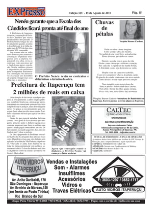 Edição 165 - 15 de Agosto de 2011                                Pág. 15


  Nenéu garante que a Escola dos                                                        Chuvas
Cândidos ficará pronta até final do ano                                                   de
    A Prefeitura de Itaperuçu
retomou a construção da Esco-
la dos Cândidos que estava
                                                                                        pétalas
parada desde o ano passado. O
Prefeito Nenéu Artigas fez um                                                                                       Verginia Stresser Cardoso
levantamento quando assumiu
e descobriu que já se tinha pa-
gado mais de 70% da obra, mas
só tinha 30% construído.                                                                           Feche os olhos e tente imaginar
    Em resumo não se tinha                                                                        Como a vida é cheia de encanto,
mais dinheiro para terminar a                                                                No jardim do seu viver flores a desabrochar
construção. O prefeito rene-                                                                   Flores diversas para todos os cantos.
gociou com a empresa res-
ponsável pela obra, reviu os                                                                    Dormir e acordar com o gosto da vida
contratos e deu um prazo até                                                                Pétalas como chuva que enfeitam o coração,
o final do ano para a conclu-                                                               Em cada dia o espetáculo da manhã florida,
são. Nenéu também colocou                                                                   A felicidade existe, seja do inverno ao verão,
o engenheiro da prefeitura
para acompanhar diariamen-
te a construção. No aniversá-                                                                  Dispõe o seu ser a um novo colorido,
                                                                                          É um novo amanhecer chuvas de pétalas cairão.
rio da cidade em dezembro
ele espera entregar mais esta
                                    O Prefeito Nenéu reviu os contratos e                Os pincéis do criador contornam um novo sentido
obra para o município               determinou o término da obra.                          Como deixará ao seu toque precioso coração


     Prefeitura de Itaperuçu tem                                                                Num tranqüilo sono ou em pleno dia,
                                                                                             Sinta as pétalas da felicidade em ti chover,
                                                                                            Num abrir e fechar de olhos quanta energia,

      2 milhões de reais em caixa                                                           Viva a vida, ame, deixe fluir e faça acontecer

    Uma situação de dar inveja a qualquer em-
                                                                                     *Verginia Stresser Cardoso é moradora do Butieirinho em
presa e principalmente a outros órgãos públi-
                                                                                     Itaperuçu. Escreve poemas e enviou alguns ao Expresso.
cos, o prefeito Nenéu usa a técnica que apren-
deu quando era comerciante: primeiro faz o bolo
e depois divide os pedaços, antes disso ninguém
mexe. Foi graças a esse pensamento que con-
seguiu fazer sobrar em três meses exatos 2 mi-
lhões e duzentos mil reais para aplicar em obras
neste ano.
    Nenéu diz que gosta de trabalhar da forma
correta. “Não gosto de ficar devendo para nin-
guém, primeiro juntei o dinheiro agora posso
contratar empresas para fazer os asfaltos que
quero e ainda pagar fornecedores em dia. Os
funcionários eu mando pagar três dias antes do
final do mês”, disse o prefeito.
    De fato o pagamento da Prefeitura tem saí-
do lá pelo dia 26, até quatro dias antes do prazo                                      SÚMULA DE EMISSÃO DE LICENÇA DE OPERAÇÃO
certo. O prefeito avisou que este dinheiro será                                      A empresa abaixo torna público que recebeu do IAP Licença de
aplicado no asfalto da Vila Pinheiro, depois no                                      Operação, para o empreendimento a seguir especificado:
37, Vila Gulin e Canha. Estes bairros ele vai                                        EMPRESA: NORBERTO DE FARIA ME
tratar de forma emergencial com asfalto e sa-                                        ATIVIDADE: Serraria com Desdobramento de Madeira
neamento básico. O resto do dinheiro será feito     Agora que conseguiu reunir o     MUNICÍPIO: Rio Branco do Sul – PR
o calçadão no centro da cidade e a rotatória em     dinheiro, o Prefeito Nenéu vai   VALIDADE: 02/08/2017
frente à fábrica Itaú.                              começar a fazer as obras.




     Disque Pizza Vitória 9910-4060 / 9674-9924 / 3652-2434 / 3652-5795 - Pague com o cartão de crédito em sua casa
 