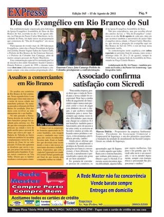 Edição 165 - 15 de Agosto de 2011                                          Pág. 9


   Dia do Evangélico em Rio Branco do Sul
   Em confraternização organizada pela liderança                                                                 al na Igreja Evangélica Assembléia de Deus.
da Igreja Evangélica Assembléia de Deus de Rio                                                                       Não por coincidência, mas por escolha oficial
Branco do Sul, ocorrida no dia 13 de agosto últi-                                                                dos autores da Lei, o “Dia do Evangélico” come-
mo, na Chácara do Pastor Carlos Marchioro, na lo-                                                                mora-se no dia 16 de agosto de cada ano, data em
calidade de Pinta, foi dado início na programação                                                                que acontece também o aniversário do maior líder
que comemora do “Dia do Evangélico” em nossa                                                                     evangélico desta cidade, o Pastor Carlos Marchio-
cidade.                                                                                                          ro, que iniciou a pregação do evangelho aqui em
   Participaram do evento mais de 200 lideranças                                                                 Rio Branco do Sul em 1954, e está até hoje nesta
Evangélicas, entre elas o Pastor Presidente da Igreja                                                            importante tarefa.
em Curitiba, Doutor Vagner Tadeu dos Santos Gabi,                                                                    As comemorações terão seqüência com cultos
o Prefeito de Rio Branco do Sul Emerson Stresser,                                                                especiais no próximo final de semana, entre sexta e
e o Prefeito de Colombo Jota Camargo, além de                                                                    domingo (dias 19, 20 e 21 de agosto), sempre às
muitos amigos pessoais do Pastor Marchioro.                                                                      19,00 horas, na Igreja Sede da Assembléia de Deus,
   Esta comemoração especial foi instituída por Lei                                                              situada na Praça Castelo Branco.
de iniciativa dos então Vereadores Araslei Cumim e
Dinarte Pedroso, a partir de 1999, e durante todos                                                                  (colaboração do Dr. Ari Nunes – também pre-
esses doze anos a data nunca passou em branco, con-      Emerson Caxa e Jota Camargo Prefeito de                 sente no Evento, e do Pastor Ari Armstrong – que
tando sempre com uma extensa programação ofici-          Colombo prestigiaram a confraternização.                fotografou tudo).


Assaltos a comerciantes                                                      Associado confirma
    em Rio Branco                                                           satisfação com Sicredi
    Os assaltos aos comércios                                            “Para minha empresa, pos-
de Rio Branco do Sul continu-                                        so dizer que a vinda do Sicre-
am. Nesta segunda-feira é com                                        di para a nossa cidade foi ex-
tristeza que vimos mais uma vez                                      cepcional. Hoje faço a minha
o nome de nossa cidade nas                                           folha de pagamento de funci-
manchetes policiais. Na sema-                                        onários aqui e nunca mais pre-
na passada a relojoaria do Eloir                                     cisei correr o risco de pagar
Bueno foi assaltada. Dois ho-                                        com dinheiro ou com o che-
mens com revólver na mão                                             que, o que acabava virando
ameaçaram ele e sua família.                                         transtorno para o nosso fun-
    No mês passado a Neusa-                                          cionário que muitas vezes ti-
Farma desistiu de receber bo-                                        nha dificuldades para trocar
letos bancários porque foi as-                                       este cheque no comércio. E é
saltada pela enésima vez. Ela                                        um benefício também para o
diz que não conseguiu achar os     Eloir Bueno: vítima.              funcionário, pois ele passou a
policiais na cidade e teve de          O duro é ver os comercian-    ter uma conta, se associou ao
pedir auxílio para o pessoal de    tes honestos aparecendo na Tv     Sicredi e muitos já estão uti-
Tunas que estava por aqui. A                                                                          Marcos Dalcin – Proprietário da empresa Ambiental
                                   como bandidos, com imagem         lizando outros produtos e ser-
Padaria do Taborda no bairro                                                                          Santos, Presidente da Associação Comercial e
                                   escura e mudando suas vozes       viços, como poupança, previ-
Jonhsson também foi invadida                                                                          Empresarial de Itaperuçu, e um dos primeiros associados
                                   para não serem reconhecidos.      dência privada, cartões.
e implantaram o terror lá. A re-                                                                      e fundador da unidade de atendimento da Sicredi Campos
                                   Inverteu tudo. Eram os bandi-         Ainda posso afirmar que
lojoaria do Zone foi no mês                                                                           Gerais na cidade de Itaperuçu.
                                   dos que deveriam estar escon-     o modelo de atendimento e
passado. O Zone não agüentou       dendo o rosto e não nossos co-
os desaforos que ouvia e rea-                                        produtos do Sicredi, em com-
                                   merciantes decentes e trabalha-                                                                     que sugira melhorias, fale
giu, por pouco não morreu, foi     dores. Esperamos que com a
                                                                     parações aos bancos conven-      aposentados aqui de Itaperu-
                                                                     cionais, é bem diferente. No     çu, e todos aqueles que traba-   para o seu gerente, que o Si-
agredido pelos bandidos. E tan-    vinda da Corporação isso mude.
tos outros comércios na Vila                                         Sicredi, o atendimento é per-    lham com o sistema bancário,     credi sabe ouvir o seu associ-
                                   O Coronel Tortato garantiu que
Velha. Dizem que os ladrões                                          sonalizado e quem não gosta      que venham, pelo menos, co-      ado, e vai te atender digna-
                                   até final do ano instala uma
assaltam e correm para o mato.     companhia militar na cidade.      de ser bem atendido?             nhecer o que é o Sicredi. E se   mente, sempre com transpa-
                                                                         Eu gostaria de convidar      mesmo assim encontrar algu-      rência e procurando lhe pro-
                                                                     as pessoas do comércio, os       ma dificuldade, alguma falha,    porcionar o melhor.”




     Disque Pizza Vitória 9910-4060 / 9674-9924 / 3652-2434 / 3652-5795 - Pague com o cartão de crédito em sua casa
 