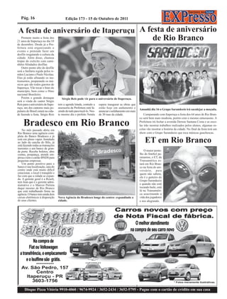 Pág. 16                                Edição 173 - 15 de Outubro de 2011


A festa de aniversário de Itaperuçu A festa de aniversário
   Promete muito a festa dos
21 anos de Itaperuçu no dia 10
                                                                                                                     de Rio Branco
de dezembro. Desde já a Pre-
feitura está organizando o
evento e pretende fazer um
desfile resgatando a cultura da
cidade. Além disso, chamou
tropas do exército com cami-
nhões blindados desfilar.
   Outro ponto alto do desfile
será a fanfarra regida pelos ir-
mãos Luciano e Paulo Nicolau.
Eles já estão afinando os ins-
trumentos, preparando os mú-
sicos que são todos garotos de
Itaperuçu. Vão tocar o hino do
município, bem como o Hino
nacional Brasileiro.
   Porém o grande destaque             Sérgio Reis pode vir para o aniversário de Itaperuçu.
será a vinda do cantor Sérgio
Reis para o aniversário de Itape-   tem a agenda lotada, contudo a      espera inaugurar as obras que
ruçu, um dos cantores mais po-      assessoria da Prefeitura está fa-   estão hoje em andamento e
                                                                                                          Amanhã dia 16 o Grupo Sarandeeio irá saculejar a moçada.
pulares do Brasil estará na cida-   zendo de tudo para trazê-lo. Nes-   anunciar o asfaltamento em mais
de fazendo a festa. Sérgio Reis     te mesmo dia o prefeito Nenéu       de 30 ruas da cidade.                 Comparando com Itaperuçu a festa dos 64 anos de Rio Bran-
                                                                                                          co será bem mais modesta, porém com o mesmo entusiasmo. A

     Bradesco em Rio Branco                                                                               Prefeitura irá fechar a avenida Derson Santana Costa e as esco-
                                                                                                          las irão mostrar trabalhos realizados pelos alunos, algumas es-
                                                                                                          colas vão mostrar a história da cidade. No final da festa terá um
    No mês passado abriu em
Rio Branco uma agência com-                                                                               show com o Grupo Sarandeeio que toca músicas gauchescas.
pleta do Banco Bradesco e já
está em pleno vapor. Instalado
ao lado da cancha do Bilo, já
está fazendo todas as transações
                                                                                                              ET em Rio Branco
inerentes a um banco de gran-
de porte. Recebe boletos, abre                                                                                O maior pente-
contas, poupança, atende em-                                                                              lho do futebol pa-
presa e tem o cartão BNDS para                                                                            ranaense, o ET, da
pequenas empresas.                                                                                        Transamérica es-
    Um ponto positivo para o                                                                              tará em Rio Bran-
banco é sua localização, saiu do                                                                          co na festa do ani-
centro onde está muito difícil                                                                            versário, para
estacionar, o local é tranqüilo e                                                                         quem não sabem,
faz com que a cidade se expan-                                                                            ele é o gaiteiro do
da. A gerente geral é a Roseli,
tem Jean que é o gerente admi-                                                                            Grupo Sarandeeio
nistrativo e o Marcos Perrera                                                                             e quando não está
daqui mesmo de Rio Branco                                                                                 tocando baile, está
que está trabalhando firme na                                                                             lá na Transaméri-
agência. O banco tem ainda dois                                                                           ca azucrinando a
caixas eletrônicos à disposição     Nova Agência do Bradesco longe do centro: expandindo a                vida dos jogadores
de seus clientes.                   cidade.                                                               e nos alegrando.




      Disque Pizza Vitória 9910-4060 / 9674-9924 / 3652-2434 / 3652-5795 - Pague com o cartão de crédito em sua casa
 
