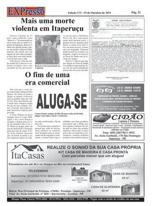 Edição 173 - 15 de Outubro de 2011   Pág. 21


         Mais uma morte
      violenta em Itaperuçu
    Antonio Cândido de 55                                              va serviço para a Prefeitura.
anos, mais conhecido como                                              Neste dia dois indivíduos
“Bem-te-vi” foi assassinado no                                         numa moto pararam perto, o
início deste mês no bairro Ca-                                         garupa desceu e disparou pela
pinzal em Itaperuçu. Bem-te-vi                                         janela, a vítima levou dois ti-
tinha esse apelido desde crian-                                        ros, um deles na nuca. A moto
ça, era casado e tinha três filhas                                     saiu em disparada. Tentaram
menores. De acordo com sua                                             ainda socorrê-lo, levando-o ao
esposa ele não tinha inimigos,                                         hospital e depois levaram-no
se dava bem com todo mundo,                                            ao Posto de Saúde mas já es-
vivia de bem com a vida.                                               vaído em sangue.
    Todo dia por volta das sete                                            Bem-te-vi morreu que logo
da manhã ele ia buscar os co-                                          que chegou ao Posto de Saúde
letores no bairro com o seu          Bem-te-vi foi assassinado no      e os médicos nada puderam fa-
caminhão de lixo que presta-         Capinzal                          zer. Ele foi morto trabalhando
                                                                       assim como fez a sua vida toda.

                        O fim de uma
                        era comercial
    Pelo jeito que a coisa vai,
os comerciantes antigos de Rio
Branco vão fechar as portas e
alugar os pontos comercias
para as grandes lojas que vêm
de fora. Eles descobriram que
é muito mais vantajoso alugar
do que ter que comprar, ven-
der, contratar funcionários e
toda burocracia imposta pelo
governo.
                                     Comerciantes antigos de Rio Branco estão preferindo
    O Elias Maltaca já havia         alugar suas lojas a tocar o comércio.
alugado para as Lojas MM,
agora o seu Lauro fechou o
açougue e alugou para as Lo-         de estão confirmando o fim de     trabalhar com bons produtos,
jas de calçados Calce Leve, o        uma era.                          mas parece que o fôlego aca-
Zé Maria já alugou parte da             Por muitos anos, somente o     bou e agora o comércio irá vol-
loja de material de Construção       pessoal que vinha de fora ga-     tar para as mãos das grandes
para uma loja de roupa. O Si-        nhava dinheiro no comércio        empresas. Disso tudo, a vanta-
las Tosto também anunciou            local, há alguns anos os comer-   gem é que vai aumentar a con-
que vai fechar as portas e ou-       ciantes locais reagiram e come-   corrência e teremos melhores
tras empresas típicas da cida-       çaram a montar belas lojas e      produtos com melhores preços




      Disque Pizza Vitória 9910-4060 / 9674-9924 / 3652-2434 / 3652-5795 - Pague com o cartão de crédito em sua casa
 