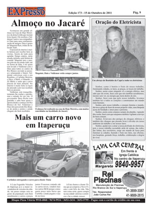 Edição 173 - 15 de Outubro de 2011                                            Pág. 9



    Almoço no Jacaré                                                                                       Oração do Eletricista
    Aconteceu um grande al-
moço na Casa do Dejo Morei-
ra e da dona Ezilda que moram
lá no Jacaré. Ele recebeu o Val-
demar Castro e seu companhei-
ro Daio para uma confraterni-
zação de amigos, Dejo é genro
do Maguiné Ruts, irmão do fa-
lecido Adel.
    O pessoal do interior é mui-
to famoso por receber bem as
visitas, fazem de tudo para
agradar, frango caipira, carne
assada, polenta, uma fartura de
comida. Maguiné tem o mes-
mo jeito do seu irmão Adel, até
na forma de falar, é ele quem
tem levado o Valdemar com o
Daio para todos os cantos de
Rio Branco ouvindo as pesso-
as e planejando o futuro. Val-     Maguiné, Daio e Valdemar estão sempre juntos.
demar conversou com o seu
Rosalino, o Carlinho Moreira,
o Dico, a Marli, o Eduardo , o
Zé Mário e sente que o povo                                                                             Um abraço do Bentinho da Copel a todos os eletricistas
precisa de mais atenção. No
interior é muito forte os laços                                                                             Senhor, como é bonito o fruto do nosso trabalho,
de amizade e por isso recebem
bem as pessoas.                                                                                         iluminando cidades, os lares, as praças, os locais de trabalho.
    Valdemar está tranquilão,                                                                               Senhor, assim como ninguém vê a energia elétrica, mas
tentaram lhe roubar o partido,                                                                          sabe que ela existe, fazei com que nós também acreditemos,
mas a atitude foi em vão. O                                                                             mesmo sem ver, na energia que mora dentro de nós.
governador Beto Richa tem                                                                                   Senhor, fazei com que pelo nosso trabalho, levemos
gratidão e sabe bem quem o                                                                              também luz a todos os corações e construamos um mundo
apoiou desde o começo em Rio                                                                            mais humano.
Branco do Sul. Valdemar e                                                                                   Senhor, pelo nosso trabalho, a energia ilumina o mundo,
Daio têm percorrido Rio Bran-                                                                           dai-nos a graça de fazer de nossas próprias vidas, uma lâmpada
co de ponta a ponta e aonde        O almoço foi realizado na casa do Dejo Moreira, com muitos           acesa de bondade e amor para o próximo.
chegam são bem recebidos           convidados na localidade do Jacaré.                                      Senhor, assim como estamos sempre de plantão, vigiando
                                                                                                        dia e noite, fazei com que estejamos também vigilante a serviço

         Mais um carro novo                                                                             do bem comum.
                                                                                                            Senhor, livrai-nos dos perigos do choques elétricos e
                                                                                                        também dos choques que possam levar à divisão em nosso

           em Itaperuçu                                                                                 ambiente de trabalho e em nossos lares.
                                                                                                            Senhor, ajudai-nos a amar a nossa profissão de eletricista,
                                                                                                        pois o nosso trabalho escondido atrás de usinas, das redes,
                                                                                                        das linhas, dos escritórios, surge um mundo de luzes para
                                                                                                        iluminar as cidades; fazendo o bem nos lates, nas oficinas,
                                                                                                        nos hospitais, gerando força, trabalho, colaboração e alegria
                                                                                                        de viver.




Carlinhos entregando o carro para cliente Tânia

   A Loja Foguinho Veículos        justos. O sucesso, contudo, são       A Foto ilustra a cliente Tâ-
de Itaperuçu já é a maior re-      os carros novos, vendem mui-      nia que já comprou o Novo Fi-
vendedora de veículos da cida-     tos carros 0KM porque conse-      esta e está feliz da vida. Não
de, em pouco tempo caiu no         guem preço mais baixo que         tem como errar, quem compra
gosto da população com bom         Curitiba e ainda pegam o usa-     na sua cidade valoriza o comér-
atendimento e carros a preços      do na troca.                      cio e faz a cidade crescer.
     Disque Pizza Vitória 9910-4060 / 9674-9924 / 3652-2434 / 3652-5795 - Pague com o cartão de crédito em sua casa
 