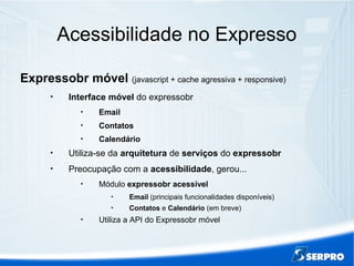 Acessibilidade no Expresso
Expressobr móvel (javascript + cache agressiva + responsive)

Interface móvel do expressobr

Email

Contatos

Calendário

Utiliza-se da arquitetura de serviços do expressobr

Preocupação com a acessibilidade, gerou...

Módulo expressobr acessível

Email (principais funcionalidades disponíveis)

Contatos e Calendário (em breve)

Utiliza a API do Expressobr móvel
 