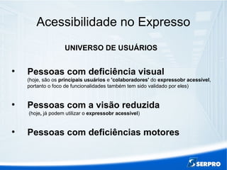 Acessibilidade no Expresso
UNIVERSO DE USUÁRIOS
●
Pessoas com deficiência visual
(hoje, são os principais usuários e 'colaboradores' do expressobr acessível,
portanto o foco de funcionalidades também tem sido validado por eles)
●
Pessoas com a visão reduzida
(hoje, já podem utilizar o expressobr acessível)
●
Pessoas com deficiências motores
 