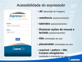 Acessibilidade do expressobr
- alt (descrição de imagens)
- autofocus (posicionamento)
- tabindex (posicionamento)
- Destacar ações de mouse e
teclado (posicionamento)
- title (orientação de uso)
- placeholder (orientação de uso)
- required + pattern + title
Campos obrigatórios
(validação e orientação de uso)
 