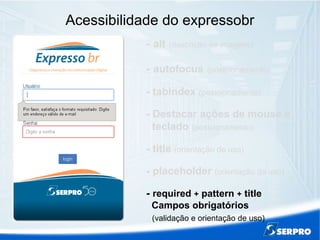 Acessibilidade do expressobr
- alt (descrição de imagens)
- autofocus (posicionamento)
- tabindex (posicionamento)
- Destacar ações de mouse e
teclado (posicionamento)
- title (orientação de uso)
- placeholder (orientação de uso)
- required + pattern + title
Campos obrigatórios
(validação e orientação de uso)
 