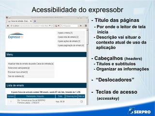 Acessibilidade do expressobr
- Título das páginas
- Por onde o leitor de tela
inicia
- Descrição vai situar o
contexto atual de uso da
aplicação
- Cabeçalhos (headers)
- Títulos e subtítulos
- Organizar as informações
- “Deslocadores”
- Teclas de acesso
(accesskey)
 
