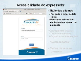 Acessibilidade do expressobr
- Título das páginas
- Por onde o leitor de tela
inicia
- Descrição vai situar o
contexto atual de uso da
aplicação
- Cabeçalhos (headers)
- Títulos e subtítulos
- Organizar as informações
- “Deslocadores”
- Teclas de acesso
(accesskey)
 