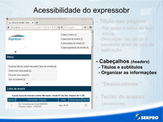 Acessibilidade do expressobr
- Título das páginas
- Por onde o leitor de tela
inicia
- Descrição vai situar o
contexto atual de uso da
aplicação
- Cabeçalhos (headers)
- Títulos e subtítulos
- Organizar as informações
- “Deslocadores”
- Teclas de acesso
(accesskey)
 