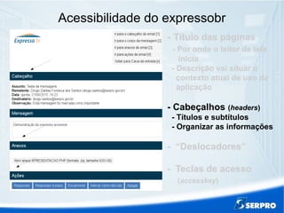 Acessibilidade do expressobr
- Título das páginas
- Por onde o leitor de tela
inicia
- Descrição vai situar o
contexto atual de uso da
aplicação
- Cabeçalhos (headers)
- Títulos e subtítulos
- Organizar as informações
- “Deslocadores”
- Teclas de acesso
(accesskey)
 