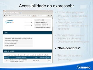 Acessibilidade do expressobr
- Título das páginas
- Por onde o leitor de tela
inicia
- Descrição vai situar o
contexto atual de uso da
aplicação
- Cabeçalhos (headers)
- Títulos e subtítulos
- Organizar as informações
- “Deslocadores”
- Teclas de acesso
(accesskey)
 
