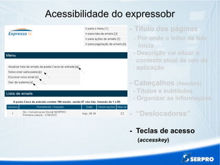 Acessibilidade do expressobr
- Título das páginas
- Por onde o leitor de tela
inicia
- Descrição vai situar o
contexto atual de uso da
aplicação
- Cabeçalhos (headers)
- Títulos e subtítulos
- Organizar as informações
- “Deslocadores”
- Teclas de acesso
(accesskey)
 