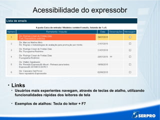 Acessibilidade do expressobr

Links

Usuários mais experientes navegam, através de teclas de atalho, utilizando
funcionalidades rápidas dos leitores de tela

Exemplos de atalhos: Tecla do leitor + F7
 