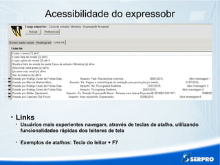Acessibilidade do expressobr

Links

Usuários mais experientes navegam, através de teclas de atalho, utilizando
funcionalidades rápidas dos leitores de tela

Exemplos de atalhos: Tecla do leitor + F7
 