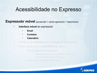 Acessibilidade no Expresso
Expressobr móvel (javascript + cache agressiva + responsive)

Interface móvel do expressobr

Email

Contatos

Calendário

Utiliza-se da arquitetura de serviços do expressobr

Preocupação com a acessibilidade, gerou...

Módulo expressobr acessível

Email (principais funcionalidades disponíveis)

Contatos e Calendário (em breve)

Utiliza a API do Expressobr móvel
 