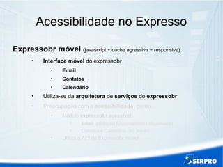 Acessibilidade no Expresso
Expressobr móvel (javascript + cache agressiva + responsive)

Interface móvel do expressobr

Email

Contatos

Calendário

Utiliza-se da arquitetura de serviços do expressobr

Preocupação com a acessibilidade, gerou...

Módulo expressobr acessível

Email (principais funcionalidades disponíveis)

Contatos e Calendário (em breve)

Utiliza a API do Expressobr móvel
 