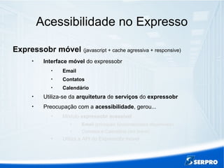 Acessibilidade no Expresso
Expressobr móvel (javascript + cache agressiva + responsive)

Interface móvel do expressobr

Email

Contatos

Calendário

Utiliza-se da arquitetura de serviços do expressobr

Preocupação com a acessibilidade, gerou...

Módulo expressobr acessível

Email (principais funcionalidades disponíveis)

Contatos e Calendário (em breve)

Utiliza a API do Expressobr móvel
 