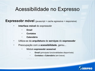 Acessibilidade no Expresso
Expressobr móvel (javascript + cache agressiva + responsive)

Interface móvel do expressobr

Email

Contatos

Calendário

Utiliza-se da arquitetura de serviços do expressobr

Preocupação com a acessibilidade, gerou...

Módulo expressobr acessível

Email (principais funcionalidades disponíveis)

Contatos e Calendário (em breve)

Utiliza a API do Expressobr móvel
 