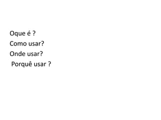 Oque é ?
Como usar?
Onde usar?
Porquê usar ?
 