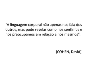 “A linguagem corporal não apenas nos fala dos
outros, mas pode revelar como nos sentimos e
nos preocupamos em relação a nós mesmos”.
(COHEN, David)
 