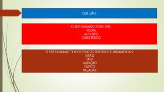 QUE SÃO:
- O SER HUMANO PODE SER :
- VISUAL
- AUDITIVO
- CINESTÉSICO
O SER HUMANO TEM OS CINCOS SENTIDOS FUNDAMENTAIS:
VISÃO
TATO
AUDIÇÃO
OLFATO
PALADAR
 