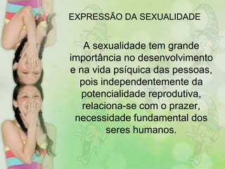 EXPRESSÃO DA SEXUALIDADE

A sexualidade tem grande
importância no desenvolvimento
e na vida psíquica das pessoas,
pois independentemente da
potencialidade reprodutiva,
relaciona-se com o prazer,
necessidade fundamental dos
seres humanos.

 