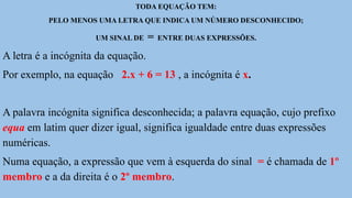 TODA EQUAÇÃO TEM:
PELO MENOS UMA LETRA QUE INDICA UM NÚMERO DESCONHECIDO;
UM SINAL DE = ENTRE DUAS EXPRESSÕES.
A letra é a incógnita da equação.
Por exemplo, na equação 2.x + 6 = 13 , a incógnita é x.
A palavra incógnita significa desconhecida; a palavra equação, cujo prefixo
equa em latim quer dizer igual, significa igualdade entre duas expressões
numéricas.
Numa equação, a expressão que vem à esquerda do sinal = é chamada de 1º
membro e a da direita é o 2º membro.
 