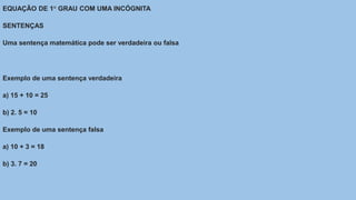 EQUAÇÃO DE 1° GRAU COM UMA INCÓGNITA
SENTENÇAS
Uma sentença matemática pode ser verdadeira ou falsa
Exemplo de uma sentença verdadeira
a) 15 + 10 = 25
b) 2. 5 = 10
Exemplo de uma sentença falsa
a) 10 + 3 = 18
b) 3. 7 = 20
 