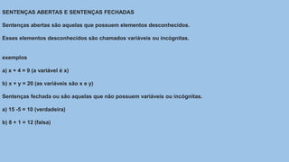 SENTENÇAS ABERTAS E SENTENÇAS FECHADAS
Sentenças abertas são aquelas que possuem elementos desconhecidos.
Esses elementos desconhecidos são chamados variáveis ou incógnitas.
exemplos
a) x + 4 = 9 (a variável é x)
b) x + y = 20 (as variáveis são x e y)
Sentenças fechada ou são aquelas que não possuem variáveis ou incógnitas.
a) 15 -5 = 10 (verdadeira)
b) 8 + 1 = 12 (falsa)
 