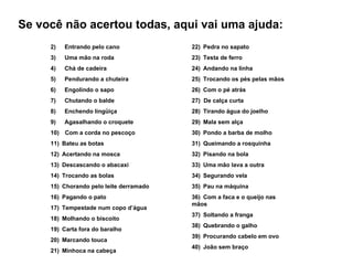 Se você não acertou todas, aqui vai uma ajuda:
     2)      Entrando pelo cano           22)  Pedra no sapato
     3)      Uma mão na roda              23)  Testa de ferro
     4)      Chá de cadeira               24)  Andando na linha
     5)      Pendurando a chuteira        25)  Trocando os pés pelas mãos
     6)      Engolindo o sapo             26)  Com o pé atrás
     7)      Chutando o balde             27) De calça curta
     8)      Enchendo lingüiça            28)  Tirando água do joelho
     9)      Agasalhando o croquete       29)  Mala sem alça
     10)    Com a corda no pescoço        30)  Pondo a barba de molho
     11)  Bateu as botas                  31)  Queimando a rosquinha
     12)  Acertando na mosca              32)  Pisando na bola
     13)  Descascando o abacaxi           33)  Uma mão lava a outra
     14)  Trocando as bolas               34)  Segurando vela
     15)  Chorando pelo leite derramado   35)  Pau na máquina
     16)  Pagando o pato                  36)  Com a faca e o queijo nas
                                          mãos
     17)  Tempestade num copo d’água
                                          37)  Soltando a franga
     18)  Molhando o biscoito
                                          38)  Quebrando o galho
     19)  Carta fora do baralho
                                          39)  Procurando cabelo em ovo
     20)  Marcando touca
                                          40)  João sem braço
     21)  Minhoca na cabeça
 