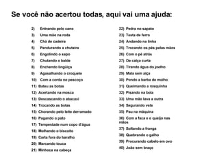 2)        Entrando pelo cano 3)        Uma mão na roda 4)        Chá de cadeira 5)        Pendurando a chuteira 6)        Engolindo o sapo 7)        Chutando o balde 8)        Enchendo lingüiça 9)        Agasalhando o croquete 10)      Com a corda no pescoço 11)    Bateu as botas 12)    Acertando na mosca 13)    Descascando o abacaxi 14)    Trocando as bolas 15)    Chorando pelo leite derramado 16)    Pagando o pato 17)    Tempestade num copo d’água 18)    Molhando o biscoito 19)    Carta fora do baralho 20)    Marcando touca 21)    Minhoca na cabeça 22)    Pedra no sapato 23)    Testa de ferro 24)    Andando na linha 25)    Trocando os pés pelas mãos 26)    Com o pé atrás 27)  De calça curta 28)    Tirando água do joelho 29)    Mala sem alça 30)    Pondo a barba de molho 31)    Queimando a rosquinha 32)    Pisando na bola 33)    Uma mão lava a outra 34)    Segurando vela 35)    Pau na máquina 36)    Com a faca e o queijo nas mãos 37)    Soltando a franga 38)    Quebrando o galho 39)    Procurando cabelo em ovo 40)    João sem braço Se você não acertou todas, aqui vai uma ajuda: 